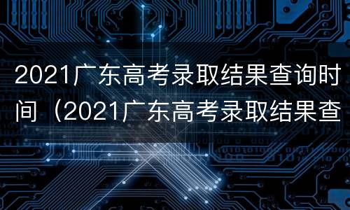 2021广东高考录取结果查询时间（2021广东高考录取结果查询时间是几点）