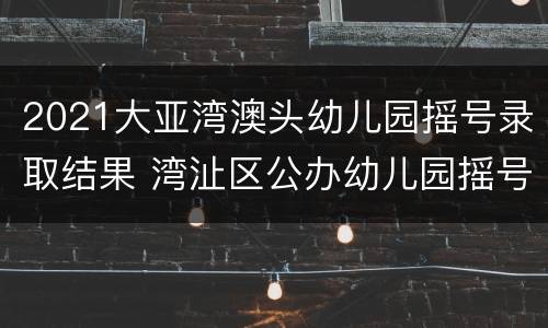 2021大亚湾澳头幼儿园摇号录取结果 湾沚区公办幼儿园摇号