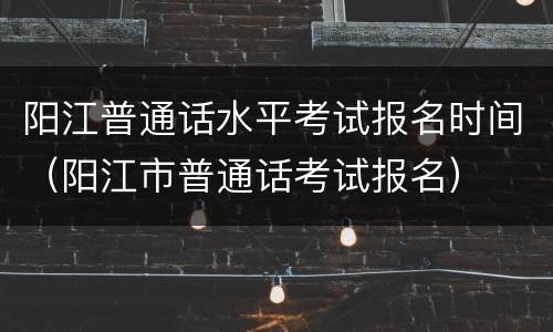 阳江普通话水平考试报名时间（阳江市普通话考试报名）