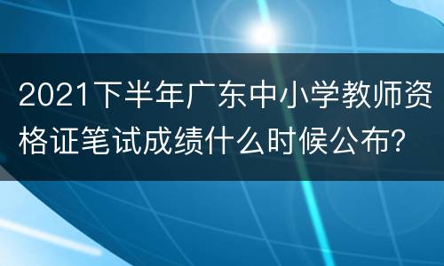 2021下半年广东中小学教师资格证笔试成绩什么时候公布？