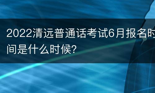 2022清远普通话考试6月报名时间是什么时候？