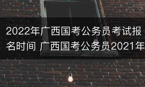 2022年广西国考公务员考试报名时间 广西国考公务员2021年报名时间
