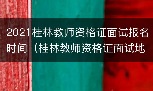 2021桂林教师资格证面试报名时间（桂林教师资格证面试地点）