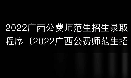 2022广西公费师范生招生录取程序（2022广西公费师范生招生录取程序是什么）
