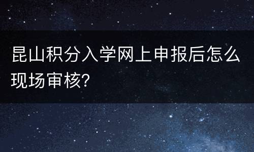 昆山积分入学网上申报后怎么现场审核？