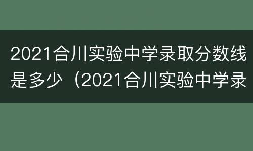 2021合川实验中学录取分数线是多少（2021合川实验中学录取分数线是多少啊）
