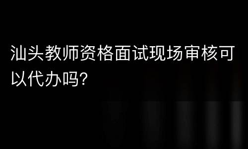 汕头教师资格面试现场审核可以代办吗？