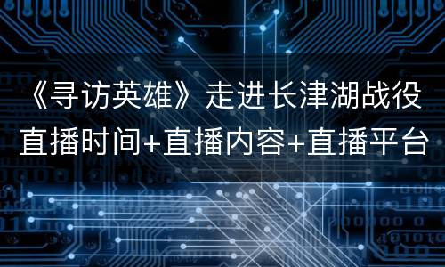 《寻访英雄》走进长津湖战役直播时间+直播内容+直播平台一览