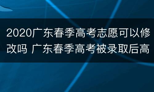 2020广东春季高考志愿可以修改吗 广东春季高考被录取后高考还可以填志愿吗