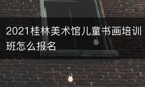 2021桂林美术馆儿童书画培训班怎么报名
