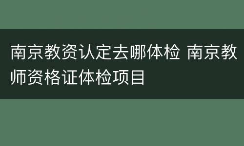 南京教资认定去哪体检 南京教师资格证体检项目