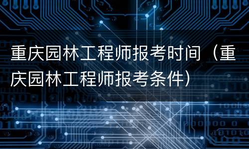 重庆园林工程师报考时间（重庆园林工程师报考条件）