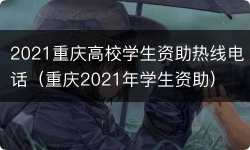 2021重庆高校学生资助热线电话（重庆2021年学生资助）