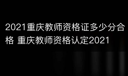 2021重庆教师资格证多少分合格 重庆教师资格认定2021