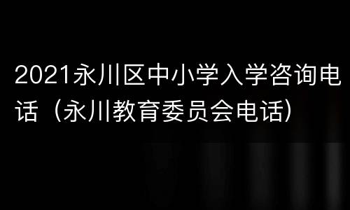 2021永川区中小学入学咨询电话（永川教育委员会电话）