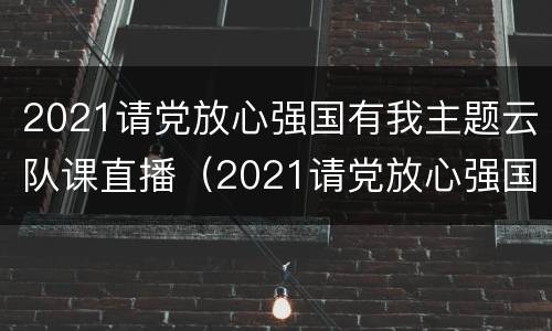 2021请党放心强国有我主题云队课直播（2021请党放心强国有我主题云队课观后感）