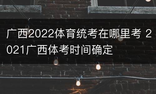 广西2022体育统考在哪里考 2021广西体考时间确定