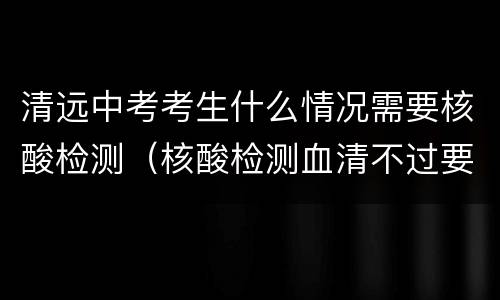 清远中考考生什么情况需要核酸检测（核酸检测血清不过要注意哪些）