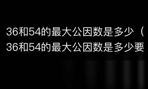 36和54的最大公因数是多少（36和54的最大公因数是多少要过程）