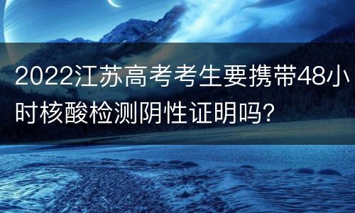 2022江苏高考考生要携带48小时核酸检测阴性证明吗？