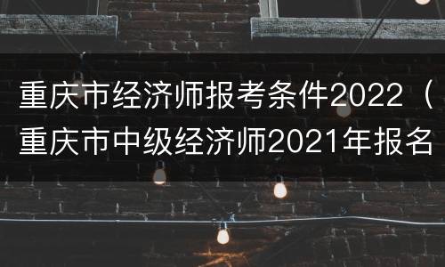 重庆市经济师报考条件2022（重庆市中级经济师2021年报名和考试时间）