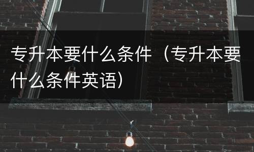 专升本要什么条件（专升本要什么条件英语）