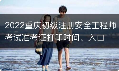 2022重庆初级注册安全工程师考试准考证打印时间、入口