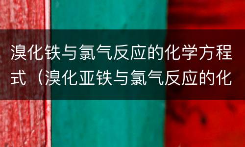 溴化铁与氯气反应的化学方程式（溴化亚铁与氯气反应的化学方程式1:1）