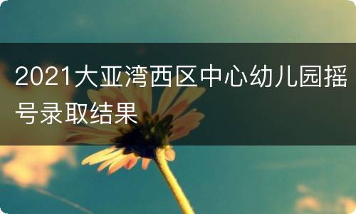 2021大亚湾西区中心幼儿园摇号录取结果