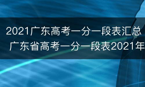 2021广东高考一分一段表汇总 广东省高考一分一段表2021年
