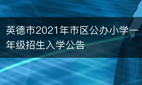 英德市2021年市区公办小学一年级招生入学公告