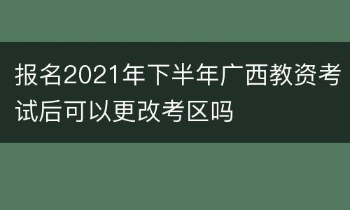 报名2021年下半年广西教资考试后可以更改考区吗