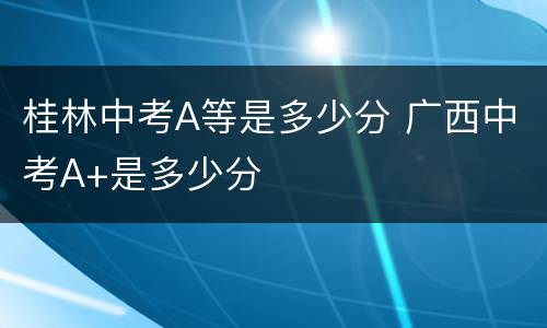 桂林中考A等是多少分 广西中考A+是多少分