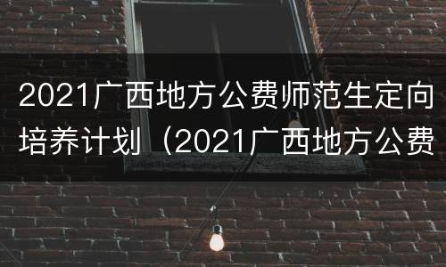 2021广西地方公费师范生定向培养计划（2021广西地方公费师范生定向培养计划公布）