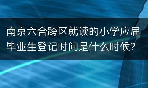 南京六合跨区就读的小学应届毕业生登记时间是什么时候？