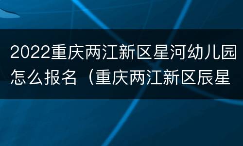 2022重庆两江新区星河幼儿园怎么报名（重庆两江新区辰星幼儿园）