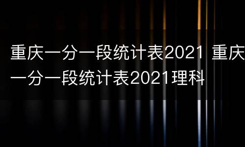 重庆一分一段统计表2021 重庆一分一段统计表2021理科