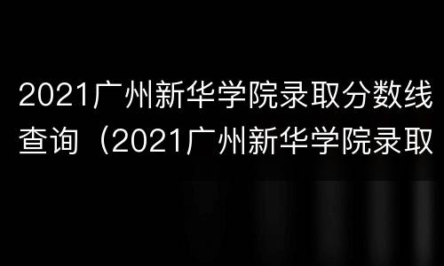 2021广州新华学院录取分数线查询（2021广州新华学院录取分数线查询表）