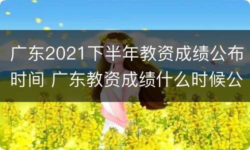 广东2021下半年教资成绩公布时间 广东教资成绩什么时候公布2021