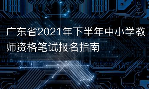广东省2021年下半年中小学教师资格笔试报名指南