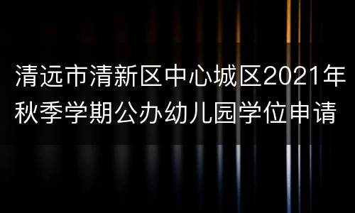 清远市清新区中心城区2021年秋季学期公办幼儿园学位申请指南