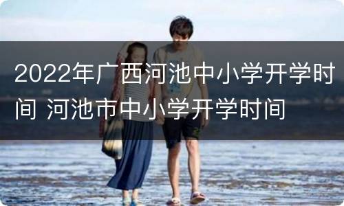 2022年广西河池中小学开学时间 河池市中小学开学时间