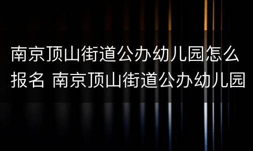 南京顶山街道公办幼儿园怎么报名 南京顶山街道公办幼儿园怎么报名的