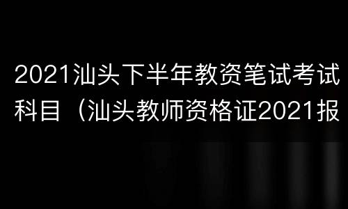 2021汕头下半年教资笔试考试科目（汕头教师资格证2021报考时间）