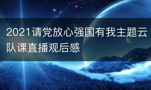 2021请党放心强国有我主题云队课直播观后感