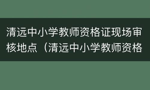 清远中小学教师资格证现场审核地点（清远中小学教师资格证现场审核地点在哪里）