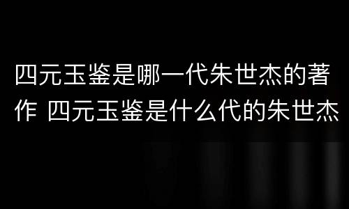 四元玉鉴是哪一代朱世杰的著作 四元玉鉴是什么代的朱世杰著作
