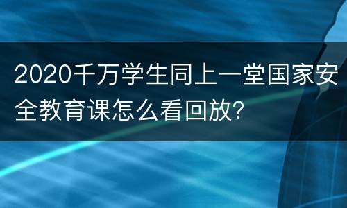 2020千万学生同上一堂国家安全教育课怎么看回放？