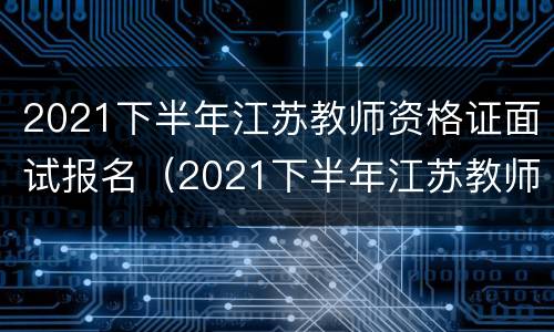 2021下半年江苏教师资格证面试报名（2021下半年江苏教师资格证面试报名时间）