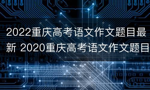 2022重庆高考语文作文题目最新 2020重庆高考语文作文题目